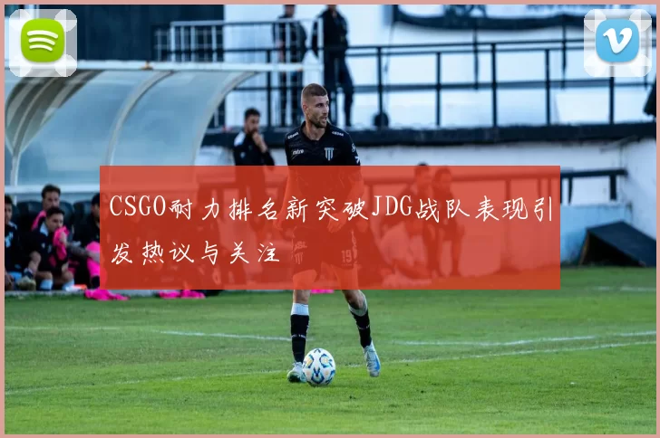CSGO耐力排名新突破JDG战队表现引发热议与关注