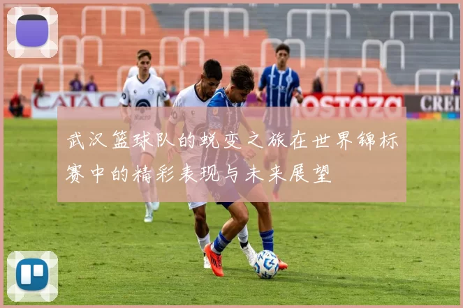 武汉篮球队的蜕变之旅在世界锦标赛中的精彩表现与未来展望