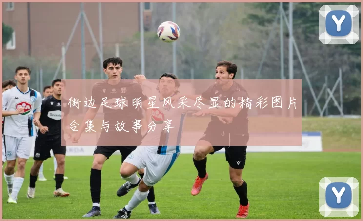 街边足球明星风采尽显的精彩图片合集与故事分享
