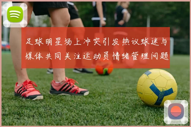 足球明星场上冲突引发热议球迷与媒体共同关注运动员情绪管理问题