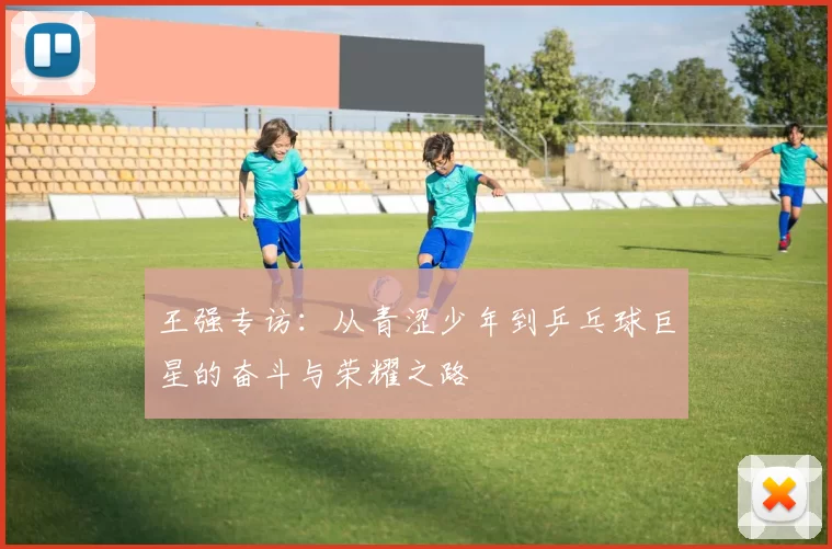 王强专访：从青涩少年到乒乓球巨星的奋斗与荣耀之路