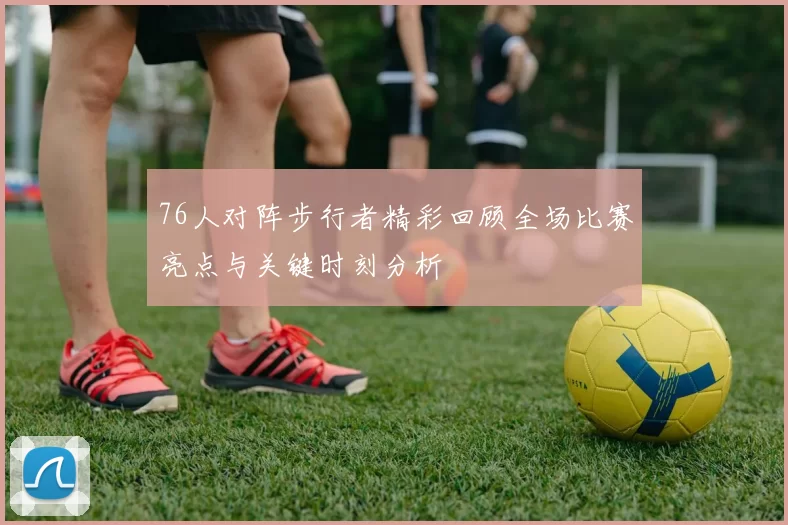 76人对阵步行者精彩回顾全场比赛亮点与关键时刻分析