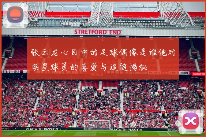 张云龙心目中的足球偶像是谁他对明星球员的喜爱与追随揭秘