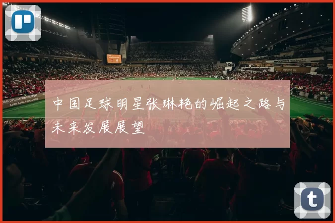 中国足球明星张琳艳的崛起之路与未来发展展望