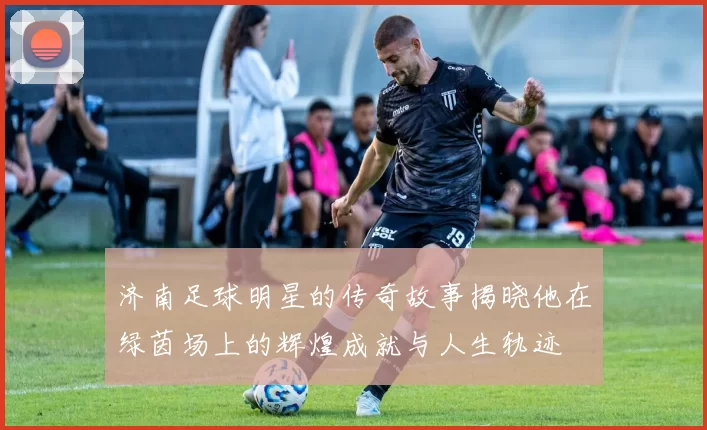 济南足球明星的传奇故事揭晓他在绿茵场上的辉煌成就与人生轨迹