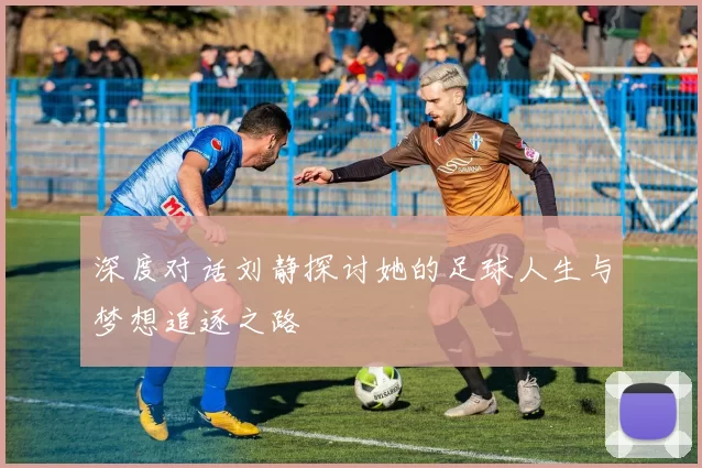 深度对话刘静探讨她的足球人生与梦想追逐之路