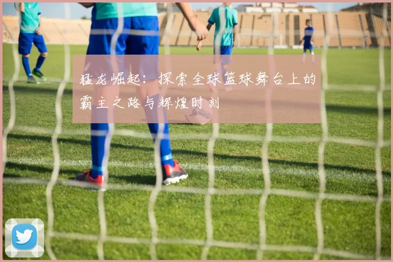 猛龙崛起：探索全球篮球舞台上的霸主之路与辉煌时刻