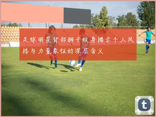 足球明星背部狮子纹身揭示个人风格与力量象征的深层含义