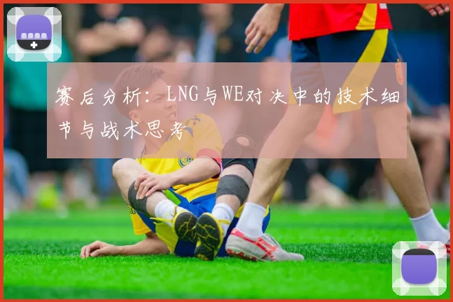 赛后分析：LNG与WE对决中的技术细节与战术思考