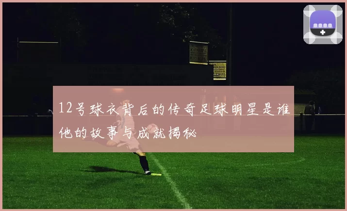 12号球衣背后的传奇足球明星是谁他的故事与成就揭秘
