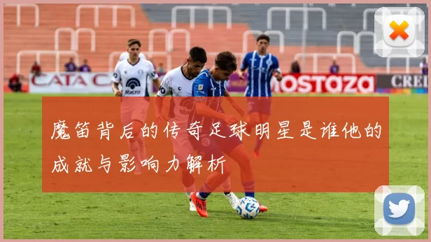 魔笛背后的传奇足球明星是谁他的成就与影响力解析