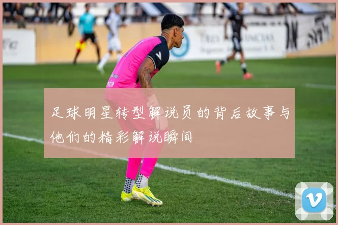 足球明星转型解说员的背后故事与他们的精彩解说瞬间
