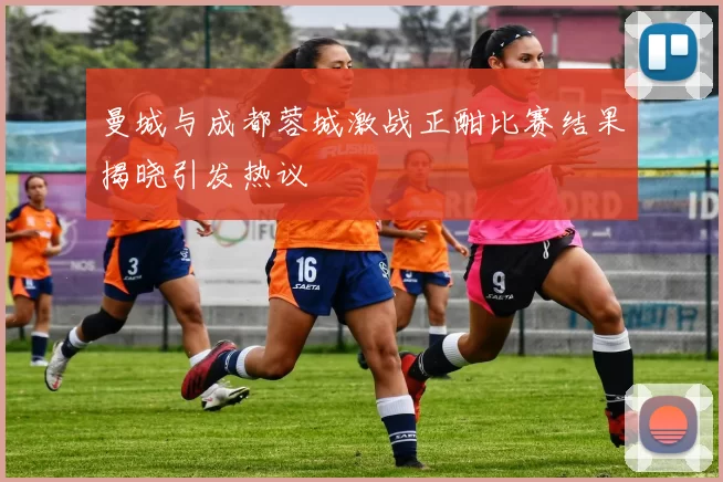 曼城与成都蓉城激战正酣比赛结果揭晓引发热议