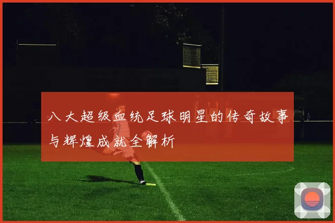 八大超级血统足球明星的传奇故事与辉煌成就全解析