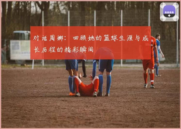 对话周娜：回顾她的篮球生涯与成长历程的精彩瞬间