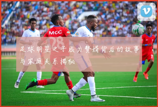 足球明星之子成为赘婿背后的故事与家庭关系揭秘