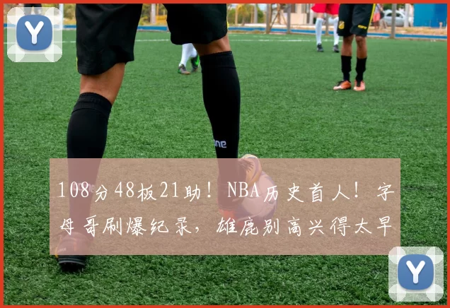 108分48板21助！NBA历史首人！字母哥刷爆纪录，雄鹿别高兴得太早