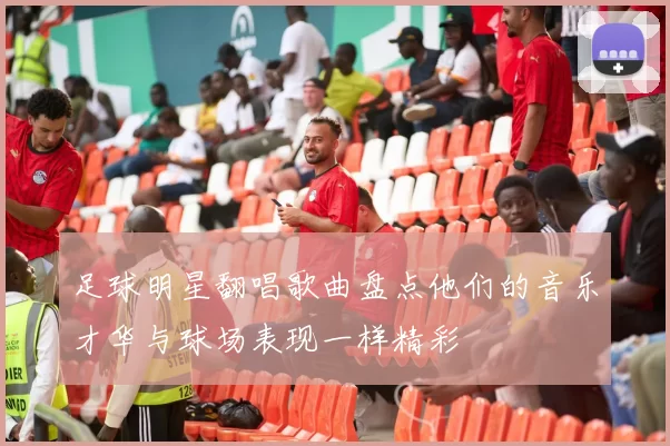 足球明星翻唱歌曲盘点他们的音乐才华与球场表现一样精彩