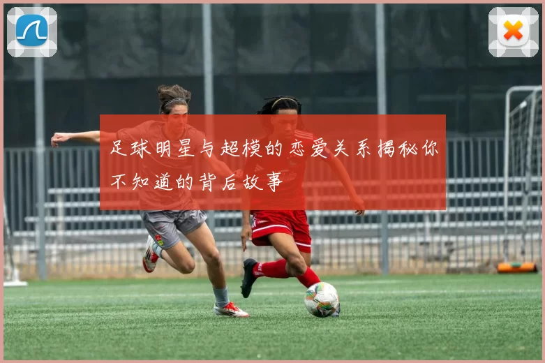 足球明星与超模的恋爱关系揭秘你不知道的背后故事