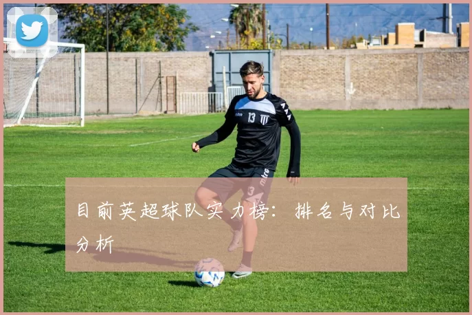 目前英超球队实力榜：排名与对比分析