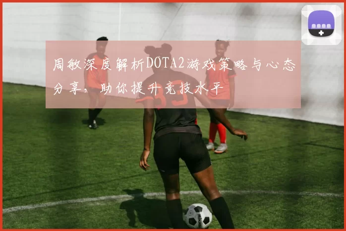 周敏深度解析DOTA2游戏策略与心态分享，助你提升竞技水平