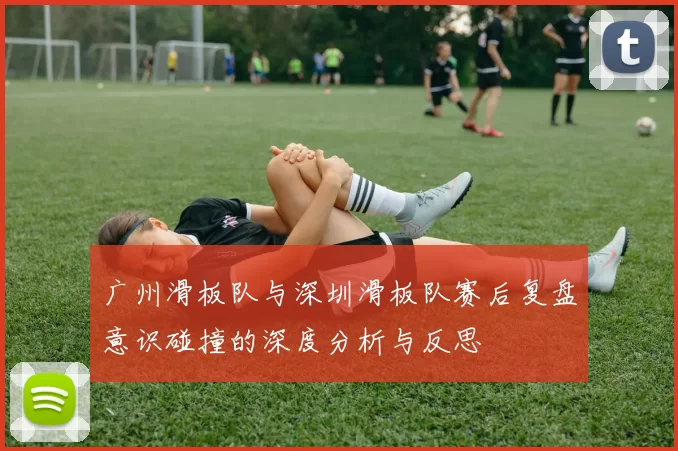 广州滑板队与深圳滑板队赛后复盘意识碰撞的深度分析与反思