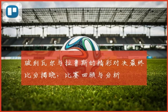 玻利瓦尔与拉鲁斯的精彩对决最终比分揭晓，比赛回顾与分析