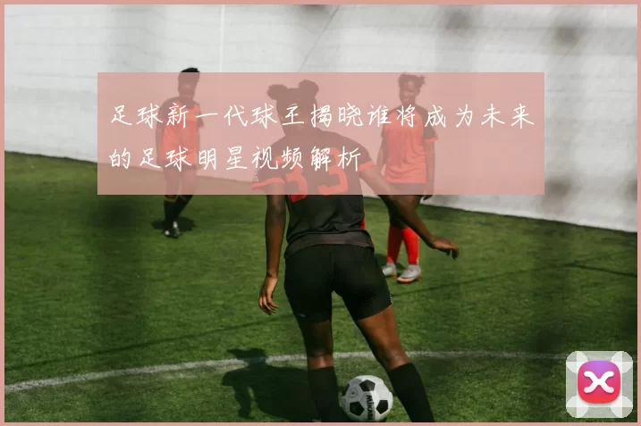 足球新一代球王揭晓谁将成为未来的足球明星视频解析