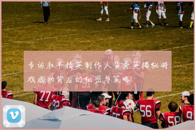 专访和平精英制作人黄秀英揭秘游戏成功背后的秘密与策略