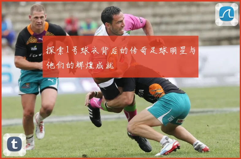 探索1号球衣背后的传奇足球明星与他们的辉煌成就