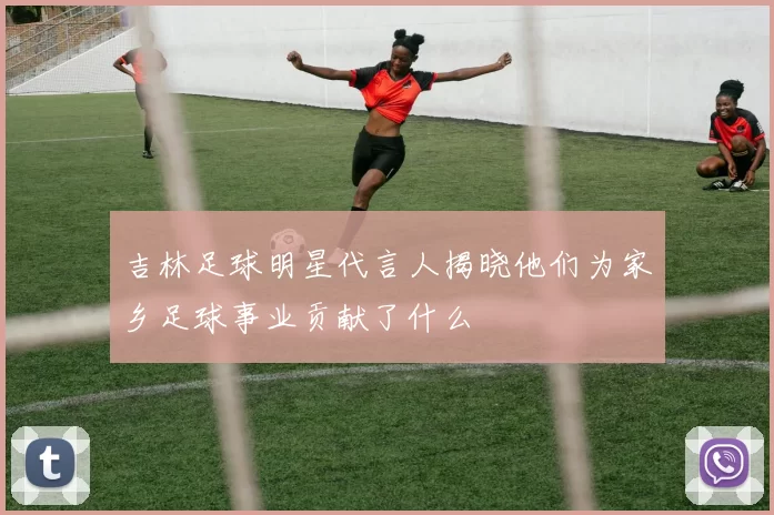 吉林足球明星代言人揭晓他们为家乡足球事业贡献了什么