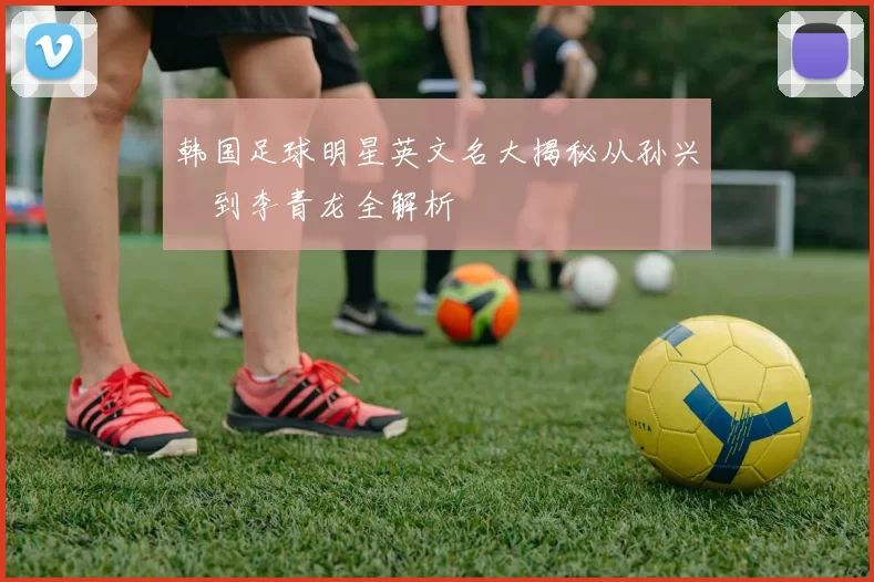 韩国足球明星英文名大揭秘从孙兴慜到李青龙全解析