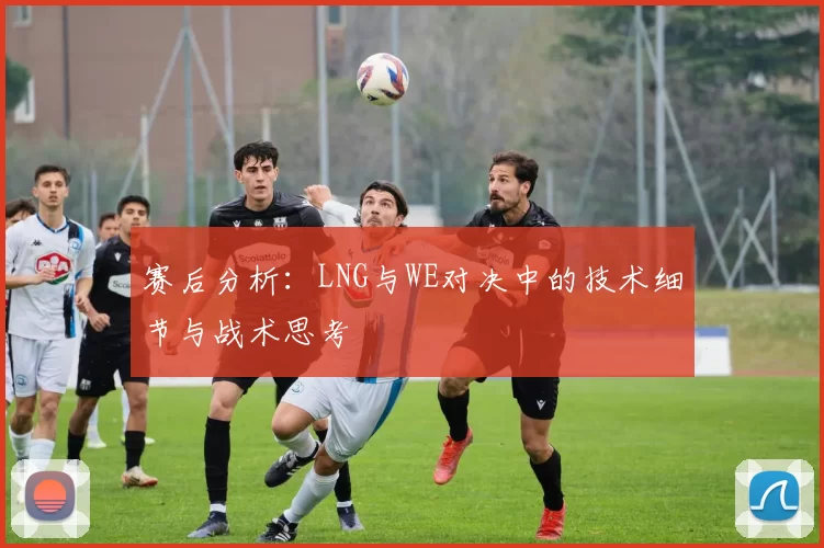 赛后分析：LNG与WE对决中的技术细节与战术思考