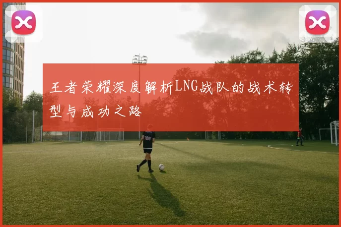 王者荣耀深度解析LNG战队的战术转型与成功之路
