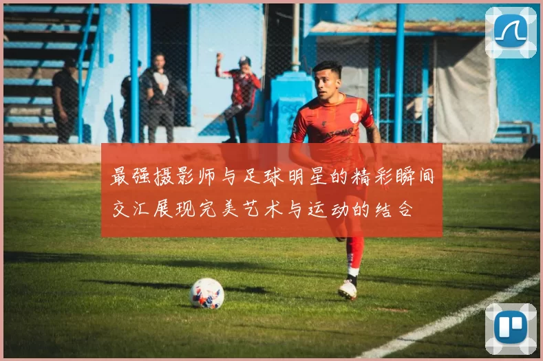 最强摄影师与足球明星的精彩瞬间交汇展现完美艺术与运动的结合