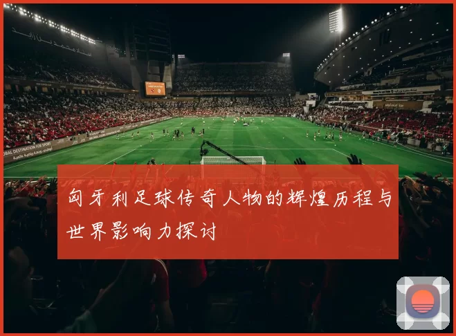 匈牙利足球传奇人物的辉煌历程与世界影响力探讨