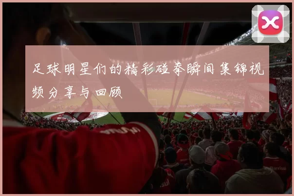足球明星们的精彩碰拳瞬间集锦视频分享与回顾
