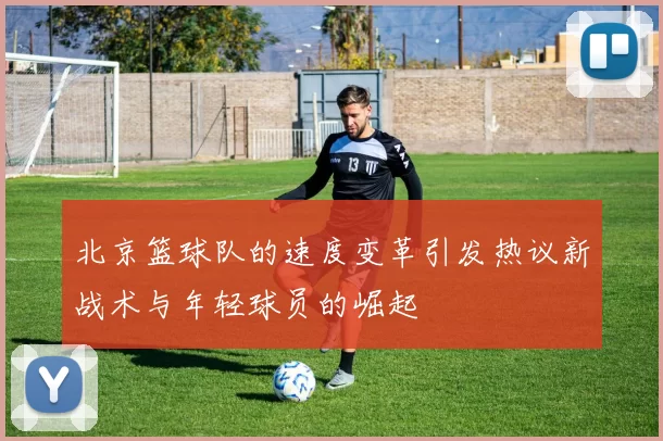 北京篮球队的速度变革引发热议新战术与年轻球员的崛起