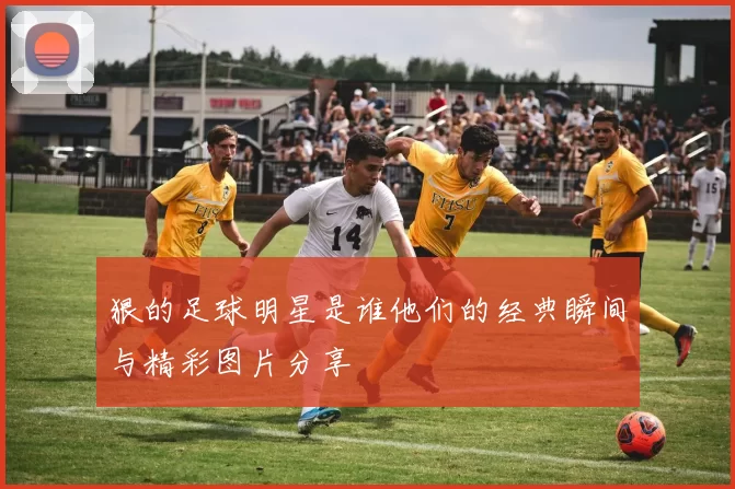 狠的足球明星是谁他们的经典瞬间与精彩图片分享