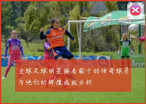 全球足球明星排名前十的传奇球员与他们的辉煌成就分析