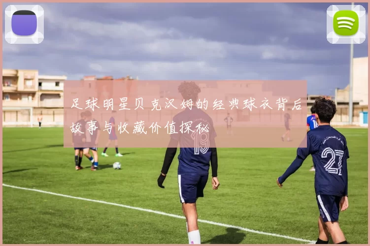 足球明星贝克汉姆的经典球衣背后故事与收藏价值探秘