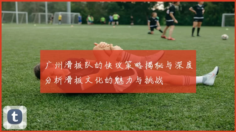 广州滑板队的快攻策略揭秘与深度分析滑板文化的魅力与挑战