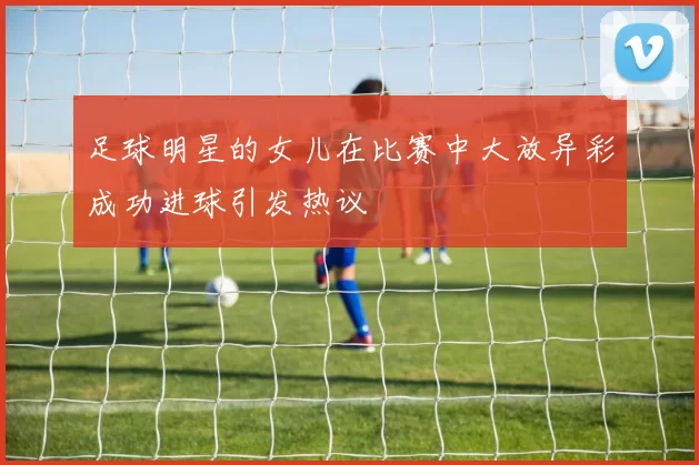 足球明星的女儿在比赛中大放异彩成功进球引发热议