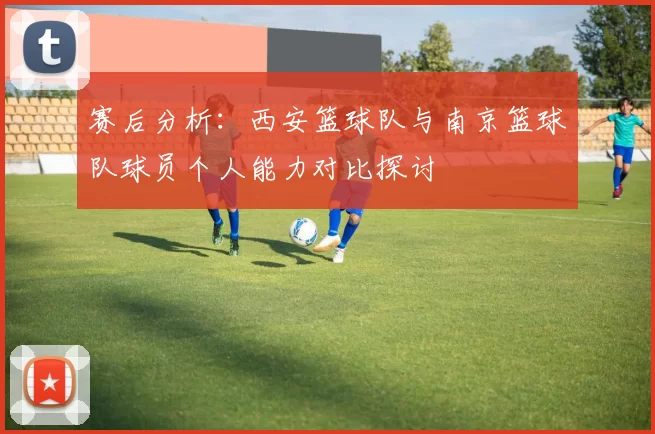 赛后分析：西安篮球队与南京篮球队球员个人能力对比探讨