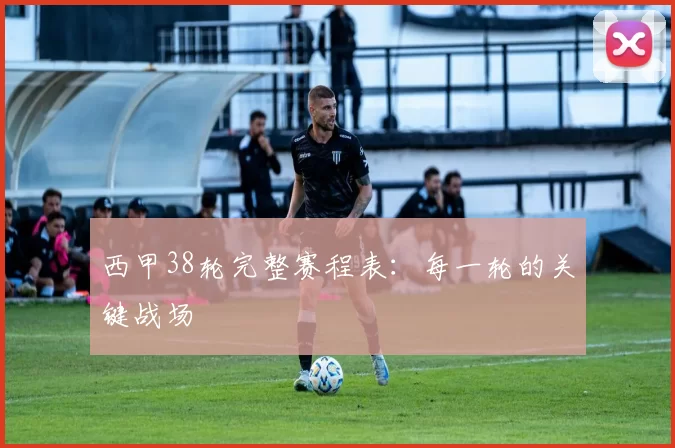 西甲38轮完整赛程表：每一轮的关键战场