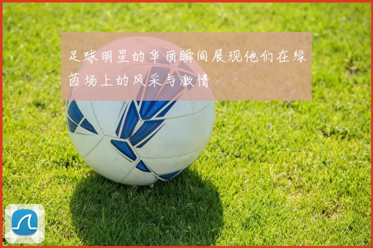 足球明星的华丽瞬间展现他们在绿茵场上的风采与激情