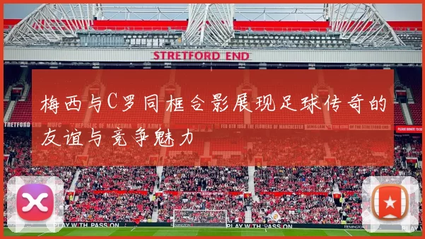梅西与C罗同框合影展现足球传奇的友谊与竞争魅力