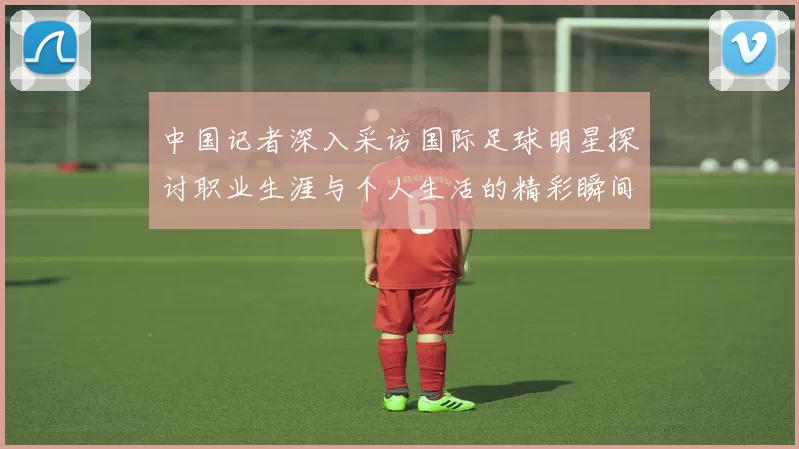 中国记者深入采访国际足球明星探讨职业生涯与个人生活的精彩瞬间