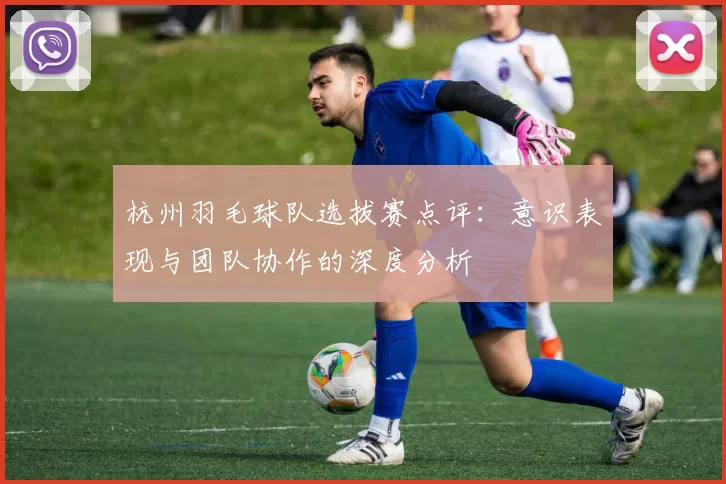 杭州羽毛球队选拔赛点评：意识表现与团队协作的深度分析
