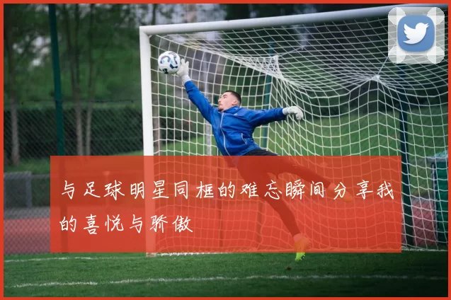 与足球明星同框的难忘瞬间分享我的喜悦与骄傲